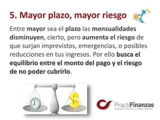 5. Mayor plazo, mayor riesgo
Entre mayor sea el plazo las mensualidades
disminuyen, cierto, pero aumenta el riesgo de
que surjan imprevistos, emergencias, o posibles
reducciones en tus ingresos. Por ello busca el
equilibrio entre el monto del pago y el riesgo
de no poder cubrirlo.
 