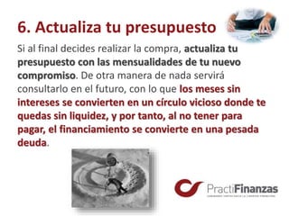 6. Actualiza tu presupuesto
Si al final decides realizar la compra, actualiza tu
presupuesto con las mensualidades de tu nuevo
compromiso. De otra manera de nada servirá
consultarlo en el futuro, con lo que los meses sin
intereses se convierten en un círculo vicioso donde te
quedas sin liquidez, y por tanto, al no tener para
pagar, el financiamiento se convierte en una pesada
deuda.
 