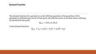 Demand Function
The demand function for a good gives us the different quantities of the good that will be
demanded at different price levels of that good, and different levels of all other factors affecting
the demand for that good.
𝑄𝐷,𝑋 = 𝑓(𝑃𝑋, 𝑃𝑌, 𝑀, 𝐽)
Linear demand function:
𝑄𝐷,𝑋 = 𝛼0 + 𝛼𝑋𝑃𝑋 + 𝛼𝑌𝑃𝑌 + 𝛼𝑀𝑀 + 𝛼𝐽𝐽
 