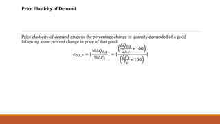 Price Elasticity of Demand
Price elasticity of demand gives us the percentage change in quantity demanded of a good
following a one percent change in price of that good.
𝑒𝐷,𝑋,𝑃 = |
%∆𝑄𝐷,𝑋
%∆𝑃𝑋
| = |
∆𝑄𝐷,𝑋
𝑄𝐷,𝑋
∗ 100
∆𝑃𝑋
𝑃𝑋
∗ 100
|
 