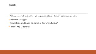 Supply
▪Willingness of sellers to offer a given quantity of a good or service for a given price.
▪Production vs Supply!
▪Commodities available in the market or flow of production?
▪Similar? Any Difference?
 