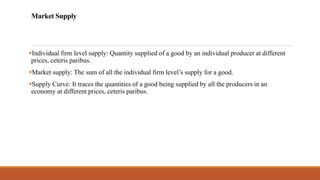 Market Supply
▪Individual firm level supply: Quantity supplied of a good by an individual producer at different
prices, ceteris paribus.
▪Market supply: The sum of all the individual firm level’s supply for a good.
▪Supply Curve: It traces the quantities of a good being supplied by all the producers in an
economy at different prices, ceteris paribus.
 