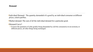 Demand
▪Individual Demand: The quantity demanded of a good by an individual consumer at different
prices, ceteris paribus.
▪Market demand: The sum of all the individual demand for a particular good.
▪Demand Curve?
▪ It traces the quantities of a/the good(s) being demanded by a/all the consumer(s) in an economy at
different prices, all other things being unchanged.
 
