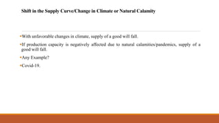 Shift in the Supply Curve/Change in Climate or Natural Calamity
▪With unfavorable changes in climate, supply of a good will fall.
▪If production capacity is negatively affected due to natural calamities/pandemics, supply of a
good will fall.
▪Any Example?
▪Covid-19.
 