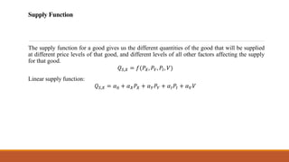 Supply Function
The supply function for a good gives us the different quantities of the good that will be supplied
at different price levels of that good, and different levels of all other factors affecting the supply
for that good.
𝑄𝑆,𝑋 = 𝑓(𝑃𝑋, 𝑃𝑌, 𝑃𝐼, 𝑉)
Linear supply function:
𝑄𝑆,𝑋 = 𝛼0 + 𝛼𝑋𝑃𝑋 + 𝛼𝑌𝑃𝑌 + 𝛼𝐼𝑃𝐼 + 𝛼𝑉𝑉
 