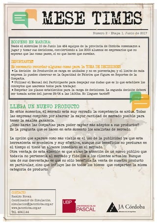 MESE TIMES
CONTACTO
Ramiro Novak
Coordinador de Simulación.
simulacion@jacordoba.org.ar
www.jacordoba.org.ar
Tel. 4841144
Número 2 - Etapa 1. Junio de 2017
LLEGA UN NUEVO PRODUCTO
En estos momentos, el mercado está muy cerrado: la competencia es ardua. Todas
las empresas compiten por abarcar la mayor cantidad de mercado posible para
tener la máxima ganancia.
¿Cómo harán las Compañías para poder captar más adeptos a sus productos?
Es la pregunta que se hacen en este momento los analistas de mercado.
La opción que aparece como más viable es el uso de la publicidad ya que esta
herramienta es económica y muy efectiva, aunque sus beneficios no perduran en
el tiempo si tiene un alcance inmediato en el mercado.
Otra ventaja de esta elección es que atrae la atención de un nuevo público que
todavía no pertenecía al mercado y fideliza a los clientes actuales. Aunque
una de sus desventajas es que no sólo beneficia la venta de nuestro producto
en particular, sino que influye las de todos los bienes que comparten la misma
categoría de producto.
ECOPENS EN MARCHA:
Desde el miércoles 10 de Junio los 464 equipos de la provincia de Córdoba comenzaron a
jugar y tomar sus decisiones, conviertiendo a los 2000 alumnos en empresarios que no
esperan que las cosas pasen, si no que hacen que sucedan.
IMPORTANTE!!
Es necesario recordar algunas cosas para la TOMA DE DECISIONES:
La decisión de Producción se carga en unidades y no en porcentajes; y el límite de cada
empresa lo pueden observar en la Capacidad de Fábrica que figura en Reportes de la
Compañía.
Utilizar el Manual del Participante para despejar sus dudas que es lo que establece los
conceptos que usaremos todos para trabajar.
Respetar los plazos establecidos para la carga de decisiones. La segunda decisión deberá
ser tomada antes del jueves 29/06 a las 14:00hs. No lleguen tarde!!!
 