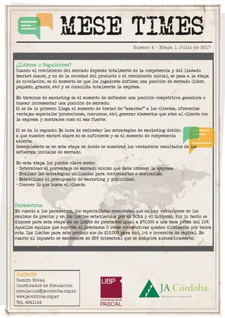 MESE TIMES
CONTACTO
Ramiro Novak
Coordinador de Simulación.
simulacion@jacordoba.org.ar
www.jacordoba.org.ar
Tel. 4841144
Número 4 - Etapa 1. Julio de 2017
Parámetros:
En cuanto a los parámetros, los especialistas consideran que no hay variaciones en los
máximos de precios y en los límites establecidos por el BCRA y el Gobierno. Por lo tanto se
dispone para esta etapa de un límite de prestamos igual a $70.000 a una tasa prima del 10%.
Aquellos equipos que superen el préstamos 3 veces consecutivas quedan eliminados por banca
rota. Los límites para este período son de $10.000 para mkt, i+d e inversión de capital. En
cuanto al impuesto se mantendrá en 25% trimestral que se deducirá automáticamente.
.
¿Líderes o Seguidores?
Cuando el crecimiento del mercado depende totalmente de la competencia y del llamado
(market share), y no de la novedad del producto o el crecimiento inicial, se pasa a la etapa
de nivelación, es el momento en que los jugadores definen una posición de mercado (líder,
pequeño, grande, etc) y se consolida totalmente la empresa.
En términos de marketing es el momento de defender una posición competitiva ganadora o
buscar incrementar una posición de mercado.
Si se da lo primero: Llega el momento de tratar de “amarrar” a los clientes, ofrecerles
ventajas especiales (promociones, concursos, etc), generar elementos que aten al cliente con
la empresa y mostrarse como el más fuerte.
Si se da lo segundo: Es hora de rediseñar las estrategias de marketing debido
a que nuestro market share no es suficiente y es el momento de competencia
abierta.
Generalmente es en esta etapa en donde se muestran los verdaderos resultados de los
esfuerzos iniciales de mercado.
En esta etapa los puntos clave serán:
- Determinar el porcentaje de mercado mínimo que debe obtener la empresa
- Evaluar las estrategias utilizadas para continuarlas o cambiarlas.
- Estabilizar el presupuesto de marketing y publicidad.
- Conocer lo que busca el cliente.
 