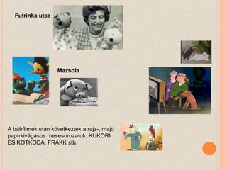 A bábfilmek után következtek a rajz-, majd papírkivágásos mesesorozatok: KUKORI ÉS KOTKODA, FRAKK stb.  Futrinka utca Mazsola 