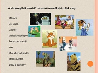 A közszolgálati televízió népszerű mesefilmjei voltak még:  Mikrobi Dr. Bubó Vackor Vizipók-csodapók Pom-pom meséi Vuk Mirr Murr a kandúr Mekk-mester Süsü a sárkány 