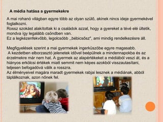A mai rohanó világban egyre több az olyan szülő, akinek nincs ideje gyermekével foglalkozni.  Rossz szokást alakítottak ki a családok azzal, hogy a gyereket a tévé elé ültetik, mondva így legalább csöndben van.  Ez a legkézenfekvőbb, legolcsóbb ,,bébicsősz", ami mindig rendelkezésre áll. Megfigyelések szerint a mai gyermekek ingerküszöbe egyre magasabb. A kezdetben elborzasztó jelenetek idővel beépülnek a mindennapokba és az érzelmekre már nem hat. A gyermek az alapértékeket a médiából veszi át, és a hiányos erkölcsi értékek miatt semmit nem képes azokból visszautasítani, teljesen befogadóvá válik a rosszra.  Az élményeivel magára maradt gyermekek rabjai lesznek a médiának, abból táplálkoznak, azon nőnek fel. A média hatása a gyermekekre 