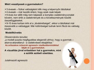 Miért veszélyesek a gyermekekre? 3 évesek – fizikai valóságként élik meg a képernyőn látottakat 4 évesek – már kezdik érteni, hogy ezek csak képek 9 éves kor előtt még nem képesek a komplex cselekményvonalat követni, nem értik a cselekmények és a következmények közötti összefüggéseket. 9-10 éves korban érik el a „tévéérettséget”, ekkor a látottakat már összevetik a valósággal. Már különbséget tudnak tenni fikció és valóság között. Modellkövetés Obszervációs tanulás : „ a modell puszta megfigyelése elegendő ahhoz, hogy a gyermek – akarva-akaratlanul - a cselekvéseit elsajátítsa.” Az erőszakos műsorok agresszív viselkedésmintákkal    látják el a gyermekeket. A vizualitás jóval erősebben hat a gyermekre, mint    a szülők szóbeli utasítása. Jutalmazott agresszió 