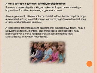 A mese szerepe a gyermeki személyiségfejlődésben Fontos-e a mesehallgatás a kisgyermekeknek? Igen, de nem mindegy, hogy milyen formában kapja meg a gyermek a mesét. Azok a gyermekek, akiknek sokszor olvastak otthon, hamar megértik, hogy a nyomtatott szöveg jelentést hordoz, és viszonylag könnyen tanulnak meg olvasni, amikor iskolába kerülnek. A fejlődéslélektannal foglalkozó szakemberek egyértelművé teszik, hogy a kisgyermek szellemi, mentális, érzelmi fejlődése szempontjából nagy jelentősége van a mese hallgatásának a képi szimbolikus világ kialakulásához és további fejlődéséhez. 