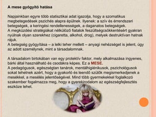 A mese gyógyító hatása Napjainkban egyre több statisztikai adat igazolja, hogy a szomatikus megbetegedések pszichés alapra épülnek. Ilyenek: a szív és érrendszeri betegségek, a keringési rendellenességek, a daganatos betegségek.  A megküzdési stratégiákat nélkülöző fiatalok feszültségcsökkentésért gyakran nyúlnak olyan szerekhez (cigaretta, alkohol, drog), melyek destruktívan hatnak rájuk.   A betegség gyógyítása – a lelki teher mellett – anyagi nehézséget is jelent, úgy az adott személynek, mint a társadalomnak.   A társadalom birtokában van egy protektív faktor, mely alkalmazása ingyenes, bárki által használható és csodákra képes. Ez a  MESE. A pedagógusok, egészségtan tanárok, mentálhigiénikusok, pszichológusok sokat tehetnek azért, hogy a gyakorló és leendő szülők megismerkedjenek a mesékkel, a mesélés jelentőségével. Mind több gyermekekkel foglalkozó szakember fogalmazza meg, hogy a gyerekirodalom az egészségfejlesztés eszköze lehet. 