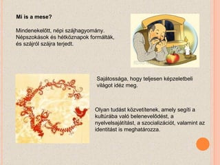 Mi is a mese? Mindenekelőtt, népi szájhagyomány. Népszokások és hétköznapok formálták, és szájról szájra terjedt. Sajátossága, hogy teljesen képzeletbeli világot idéz meg.  Olyan tudást közvetítenek, amely segíti a kultúrába való belenevelődést, a nyelvelsajátítást, a szocializációt, valamint az identitást is meghatározza.  