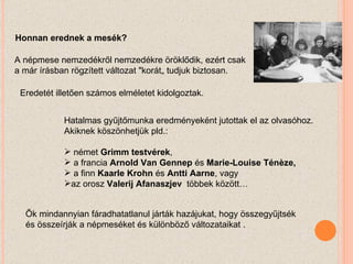 Honnan erednek a mesék? A népmese nemzedékről nemzedékre öröklődik, ezért csak a már írásban rögzített változat "korát„ tudjuk biztosan. Eredetét illetően számos elméletet kidolgoztak. Hatalmas gyűjtőmunka eredményeként jutottak el az olvasóhoz. Akiknek köszönhetjük pld.: német  Grimm testvérek ,  a francia  Arnold Van Gennep  és  Marie-Louise Ténèze,  a finn  Kaarle Krohn  és  Antti Aarne , vagy  az orosz  Valerij Afanaszjev  többek között… Ők mindannyian fáradhatatlanul járták hazájukat, hogy összegyűjtsék és összeírják a népmeséket és különböző változataikat . 