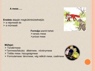 Eredete  alapján megkülönböztethetjük: a népmesét és a műmesét Formája  szerint lehet:  verses mese  prózai mese Műfajai:  Tündérmese Tanmese(fabula):  állatmese,  növénymese  Tréfás mese: hazugságmese  Formulamese: láncmese, vég nélküli mese, csalimese A mese….. 