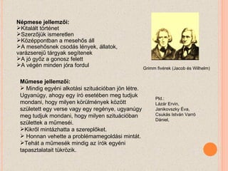 Népmese jellemzői: Kitalált történet Szerzőjük ismeretlen Középpontban a mesehős áll A mesehősnek csodás lények, állatok, varázserejű tárgyak segítenek A jó győz a gonosz felett A végén minden jóra fordul Műmese jellemzői: Mindig egyéni alkotási szituációban jön létre. Ugyanúgy, ahogy egy író esetében meg tudjuk mondani, hogy milyen körülmények között született egy verse vagy egy regénye, ugyanúgy meg tudjuk mondani, hogy milyen szituációban születtek a műmeséi.  Kikről mintázhatta a szereplőket. Honnan vehette a problémamegoldási mintát.  Tehát a műmesék mindig az írók egyéni tapasztalatait tükrözik. Pld.: Lázár Ervin, Janikovszky Éva, Csukás István Varró Dániel, Grimm fivérek (Jacob és Wilhelm) 