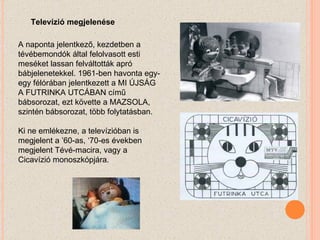 A naponta jelentkező, kezdetben a tévébemondók által felolvasott esti meséket lassan felváltották apró bábjelenetekkel. 1961-ben havonta egy-egy félórában jelentkezett a MI ÚJSÁG A FUTRINKA UTCÁBAN című bábsorozat, ezt követte a MAZSOLA, szintén bábsorozat, több folytatásban.  Ki ne emlékezne, a televízióban is megjelent a ’60-as, ‘70-es években megjelent Tévé-macira, vagy a Cicavízió monoszkópjára. Televízió megjelenése 