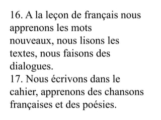 16. A la leçon de français nous
apprenons les mots
nouveaux, nous lisons les
textes, nous faisons des
dialogues.
17. Nous écrivons dans le
cahier, apprenons des chansons
françaises et des poésies.
 