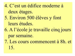 4. C’est un édifice moderne à
  deux étages.
5. Environ 500 élèves y font
  leurs études.
6. A l’école je travaille cinq jours
  par semaine.
7. Les cours commencent à 8h. et
  15.
 