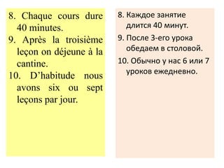 8. Chaque cours dure      8. Каждое занятие
  40 minutes.                длится 40 минут.
9. Après la troisième     9. После 3-его урока
  leçon on déjeune à la      обедаем в столовой.
  cantine.                10. Обычно у нас 6 или 7
                             уроков ежедневно.
10. D’habitude nous
  avons six ou sept
  leçons par jour.
 