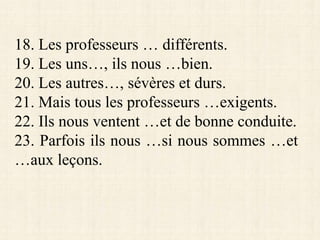 18. Les professeurs … différents.
19. Les uns…, ils nous …bien.
20. Les autres…, sévères et durs.
21. Mais tous les professeurs …exigents.
22. Ils nous ventent …et de bonne conduite.
23. Parfois ils nous …si nous sommes …et
…aux leçons.
 