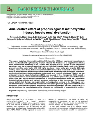 Basic Research Journal of Animal Science Vol. 1(1) pp. 07-16 December 2013
Available online http//www.basicresearchjournals.org
Copyright ©2013 Basic Research Journal
Full Length Research Paper
Ameliorative effect of propolis against methoxychlor
induced hepato renal dysfunction
Neveen A. EL Nisr1
, Eman E. El-Sharkawy2
, M. R. Abd Ellah3
, Walaa M. Elsherif 1
, G. F.
Kames1
, S. M. Sayed1
, Nahed, M. Wahba1
*, M. M. Abdel-Hafeez1
, A. A. Aamer3
and M. F. Abdel-
Rahman4
1
Animal Health Research Institute, Assuit, Egypt.
2
Departement of Fronsic Medicine and Toxicology, Faculty of Veterinary Medicine, Assuit University, Egypt.
3
Departement of Animal Medicine and Clinical Laboratory Diagnosis Faculty of Veterinary Medicine, Assuit University,
Egypt.
4
Plant Protection Research Institute, Assuit, Egypt.
*Corresponding author email address: nahedmw@yahoo.com; Tel.: +0882325698.
Accepted 11 December. 2013
The present study has determined the ability of Methoxychlor (MXC), an organochlorine pesticide, to
induce hepatoxicity and nephrotoxicity in female rats and the effectiveness of propolis in modulating
these effects in liver and kidney of rats. Animals were assigned to 1 of 4 groups in each stage of the
experiment for 6 and 12 months, respectively: control; 200 mg MXC/kg bw, twice / week, orally; 200 mg
propolis/L drinking water/ daily; MXC (200 mg/kg bw, twice / week, orally) plus propolis (200 mg/L,
drinking water), respectively. Rats were administered their respective doses for 6 or 12 months. The
levels of serum enzymes and histological alterations in liver and kidney were investigated. In addition,
the levels of lipid peroxidation metabolite thiobarbituric acid reacting substances (TBARS) and the
antioxidant enzyme reduced glutathione (GSH) were assayed in liver homogenate. MXC caused a
significant increase in serum transaminases (AST and ALT), alkaline phosphatase, urea and creatinine
levels, while MXC induced a significant reduction in total protein and albumin levels. MXC significantly
inhibited lipid peroxidation and markedly enhanced glutathione in liver homogenate. Furthermore,
severe pathological damages as: degeneration and coagulative necrosis of the hepatocytes were
established in liver. Kidney showed increase cellularity of the glomeruli, degeneration of the tubular
epithelium. Simultaneous treatments with propolis significantly modulated the toxic effects of MXC. It
can be concluded that propolis has beneficial influences and could be able to antagonize MXC toxicity.
Keywords: Hepatotoxicity, Methoxychlor, Nephrotoxicity, Oxidative damage Propolis.
INTRODUCTION
Methoxychlor (MXC; 1, 1, 1 – trichloro - 2, 2 – bis - (4 -
methoxyphenyl)-ethane), a broad spectrum
organochlorine (OC) pesticide, gained popularity because
of its short half-life in mammals (Kapoor et al., 1970).
However, this compound can be deposited on the
ground, bind to soil particles, thus decreasing its mobility
(Derr, 1974). MXC would be expected to cause some
degree of hepatotoxicity, by virtue of being an
organochlorine compound, as well as its structural
similarity to DDT which can cause characteristic liver
damage (Morgan and Hickenbottom, 1979).
It has been reported that MXC undergo hepatic
microsomal monooxygenase mediated activation and the
resultant reactive metabolites possibly free radicals bind
 
