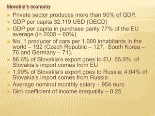 Slovakia’s economy
 Private sector produces more than 90% of GDP.
 GDP per capita 32.119 USD (OECD)
 GDP per capita in purchase parity 77% of the EU
average (in 2005 – 60%)
 No. 1 producer of cars per 1.000 inhabitants in the
world – 192 (Czech Republic – 127, South Korea –
76 and Germany – 71).
 86.6% of Slovakia’s export goes to EU; 65,9% of
Slovakia’s import comes from EU
 1.99% of Slovakia’s export goes to Russia; 4.04% of
Slovakia’s import comes from Russia
 Average nominal monthly salary – 954 euro
 Gini coefficient of income inequality – 0.25.
 