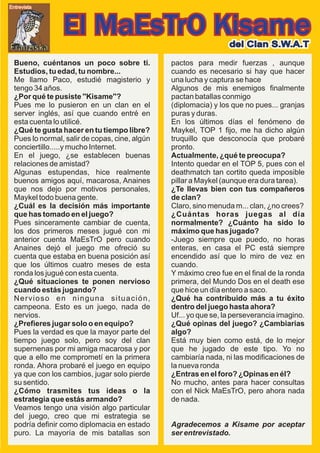 Entrevista




                El MaEsTrO Kisame                                 del Clan S.W.A.T
Franziska
  Bueno, cuéntanos un poco sobre ti.            pactos para medir fuerzas , aunque
  Estudios, tu edad, tu nombre...               cuando es necesario si hay que hacer
  Me llamo Paco, estudié magisterio y           una lucha y captura se hace
  tengo 34 años.                                Algunos de mis enemigos finalmente
  ¿Por qué te pusiste ''Kisame''?               pactan batallas conmigo
  Pues me lo pusieron en un clan en el          (diplomacia) y los que no pues... granjas
  server inglés, así que cuando entré en        puras y duras.
  esta cuenta lo utilicé.                       En los últimos días el fenómeno de
  ¿Qué te gusta hacer en tu tiempo libre?       Maykel, TOP 1 fijo, me ha dicho algún
  Pues lo normal, salir de copas, cine, algún   truquillo que desconocía que probaré
  conciertillo.....y mucho Internet.            pronto.
  En el juego, ¿se establecen buenas            Actualmente, ¿qué te preocupa?
  relaciones de amistad?                        Intento quedar en el TOP 5, pues con el
  Algunas estupendas, hice realmente            deathmatch tan cortito queda imposible
  buenos amigos aquí, macarosa, Anaines         pillar a Maykel (aunque era dura tarea).
  que nos dejo por motivos personales,          ¿Te llevas bien con tus compañeros
  Maykel todo buena gente.                      de clan?
  ¿Cuál es la decisión más importante           Claro, sino menuda m... clan, ¿no crees?
  que has tomado en el juego?                   ¿Cuántas horas juegas al día
  Pues sinceramente cambiar de cuenta,          normalmente? ¿Cuánto ha sido lo
  los dos primeros meses jugué con mi           máximo que has jugado?
  anterior cuenta MaEsTrO pero cuando           -Juego siempre que puedo, no horas
  Anaines dejó el juego me ofreció su           enteras, en casa el PC está siempre
  cuenta que estaba en buena posición así       encendido así que lo miro de vez en
  que los últimos cuatro meses de esta          cuando.
  ronda los jugué con esta cuenta.              Y máximo creo fue en el final de la ronda
  ¿Qué situaciones te ponen nervioso            primera, del Mundo Dos en el death ese
  cuando estás jugando?                         que hice un día entero a saco.
  Nervioso en ninguna situación,                ¿Qué ha contribuido más a tu éxito
  campeona. Esto es un juego, nada de           dentro del juego hasta ahora?
  nervios.                                      Uf... yo que se, la perseverancia imagino.
  ¿Prefieres jugar solo o en equipo?            ¿Qué opinas del juego? ¿Cambiarias
  Pues la verdad es que la mayor parte del      algo?
  tiempo juego solo, pero soy del clan          Está muy bien como está, de lo mejor
  supernenas por mi amiga macarosa y por        que he jugado de este tipo. Yo no
  que a ello me comprometí en la primera        cambiaría nada, ni las modificaciones de
  ronda. Ahora probaré el juego en equipo       la nueva ronda
  ya que con los cambios, jugar solo pierde     ¿Entras en el foro? ¿Opinas en él?
  su sentido.                                   No mucho, antes para hacer consultas
  ¿Cómo trasmites tus ideas o la                con el Nick MaEsTrO, pero ahora nada
  estrategia que estás armando?                 de nada.
  Veamos tengo una visión algo particular
  del juego, creo que mi estrategia se
  podría definir como diplomacia en estado      Agradecemos a Kisame por aceptar
  puro. La mayoría de mis batallas son          ser entrevistado.
 