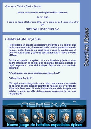 Ganador Chiste Corto Skarp
          Sabeis como se dice en lenguaje élfico tabernero.

                             ÉLDELBAR

Y como se llama el tabernero élfico cuyo padre se dedica a suministrar
                                  gas.




                                                                         Sección Risas
                  ÉLDELBAR, HIJO DE ÉLDELGAS.



Ganador Chiste Largo Blas
  Pepito llegó un día de la escuela y encontró a su pollito, que
  tenía como mascota, tirado en el suelo con las patas apuntando
  hacia el cielo. Cuando su papá llega a casa le explica que el
  pollito había muerto y que sus patitas apuntaban hacia Dios en
  el Cielo.

  Pepito se quedó tranquilo con la explicación y junto con su
  padre enterraron al pollito. Dos semanas después, cuando el
  papá regresa a casa del trabajo, Pepito corre a recibirlo
  gritando:

  "¡Papá, papá, por poco perdíamos a mamá hoy!"

  "¿Qué dices, Pepito?"

  "Sí papá, cuando llegué de la escuela, mamá estaba acostada
  en la cama con las piernas apuntando hacia el cielo y gritando:
  'Dios mío, Dios mío'. ¡Si no hubiera sido por el tío Joaquín que
  estaba encima de ella deteniéndola seguramente se nos
  hubiera ido!"




 Nuevo juego de batallas espaciales épicas
 