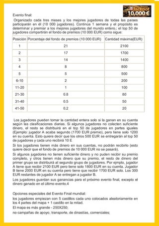 Evento final:
 Organizado cada tres meses y los mejores jugadores de todas las países
participarán en él (10 000 jugadores). Continúa 1 semana y el propósito es
determinar y premiar a los mejores jugadores del mundo entero.; el top 50 de
jugadores compartirán el fondo de premios (10 000 EUR) como sigue:
Posición Porcentaje del fondo de premios (10 000 EUR)    Cantidad máxima(EUR)
   1                           21                                  2100
   2                           17                                  1700
   3                           14                                  1400
   4                            8                                  800

   5                            5                                  500
  6-10                          2                                  200
 11-20                          1                                  100
 21-30                         0.8                                  80

 31-40                         0.5                                  50
 41-50                         0.2                                  20


 Los jugadores pueden tomar la cantidad entera solo si la ganan en su cuenta
según las clasificaciones diarias. Si algunos jugadores no colecten suficiente
dinero, el resto se distribuirá en el top 50 de jugadores en partes iguales
(Ejemplo: jugador A acaba segundo (1700 EUR premio), pero tiene solo 1200
en su cuenta. Esto quiere decir que los otros 500 EUR se entregarán al top 50
de jugadores y cada uno recibirá 10 E
Si los jugadores tienen más dinero en sus cuentas, no podrán recibirlo (esto
quiere decir que el fondo de premios de 10 000 EUR no se pasará).
Si algunos jugadores no tienen suficiente dinero y no puden recibir su premio
completo, y otros tienen más dinero que su premio, el resto de dinero del
primer grupo se distribuirá al segundo grupo de jugadores. Por ejmplo, jugador
A tiene que recibir 2100 EUR pero tiene solo 1800 EUR en su cuenta. Jugador
B tiene 2000 EUR en su cuenta pero tiene que recibir 1700 EUR solo. Los 300
EUR restantes de jugador A se entregan a jugador B.
Los jugadores guardan sus ganancias para el próximo evento final, excepto el
dinero ganado en el último evento.4

Opciones especiales del Evento Final mundial:
los jugadores empiezan con 5 castillos cada uno colocados aleatoriamente en
los 4 partes del mapa + 1 castillo en la mitad.
El mapa es más grande - 250X250;
no campañas de apoyo, transporte, de dinastías, comerciales;
 