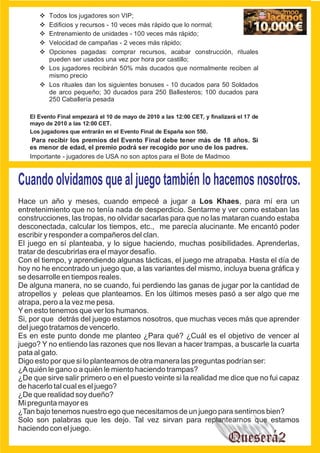 v jugadores son VIP;
      Todos los
      v y recursos - 10 veces más rápido que lo normal;
      Edificios
      v
      Entrenamiento de unidades - 100 veces más rápido;
      v de campañas - 2 veces más rápido;
      Velocidad
      v pagadas: comprar recursos, acabar construcción, rituales
      Opciones
      pueden ser usados una vez por hora por castillo;
      v
      Los jugadores recibirán 50% más ducados que normalmente reciben al
      mismo precio
      v
      Los rituales dan los siguientes bonuses - 10 ducados para 50 Soldados
      de arco pequeño; 30 ducados para 250 Ballesteros; 100 ducados para
      250 Caballería pesada

   El Evento Final empezará el 10 de mayo de 2010 a las 12:00 CET, y finalizará el 17 de
   mayo de 2010 a las 12:00 CET.
   Los jugadores que entrarán en el Evento Final de España son 550.
    Para recibir los premios del Evento Final debe tener más de 18 años. Si
   es menor de edad, el premio podrá ser recogido por uno de los padres.
   Importante - jugadores de USA no son aptos para el Bote de Madmoo



Cuando olvidamos que al juego también lo hacemos nosotros.
Hace un año y meses, cuando empecé a jugar a Los Khaes, para mí era un
entretenimiento que no tenía nada de desperdicio. Sentarme y ver como estaban las
construcciones, las tropas, no olvidar sacarlas para que no las mataran cuando estaba
desconectada, calcular los tiempos, etc., me parecía alucinante. Me encantó poder
escribir y responder a compañeros del clan.
El juego en sí planteaba, y lo sigue haciendo, muchas posibilidades. Aprenderlas,
tratar de descubrirlas era el mayor desafío.
Con el tiempo, y aprendiendo algunas tácticas, el juego me atrapaba. Hasta el día de
hoy no he encontrado un juego que, a las variantes del mismo, incluya buena gráfica y
se desarrolle en tiempos reales.
De alguna manera, no se cuando, fui perdiendo las ganas de jugar por la cantidad de
atropellos y peleas que planteamos. En los últimos meses pasó a ser algo que me
atrapa, pero a la vez me pesa.
Y en esto tenemos que ver los humanos.
Si, por que detrás del juego estamos nosotros, que muchas veces más que aprender
del juego tratamos de vencerlo.
Es en este punto donde me planteo ¿Para qué? ¿Cuál es el objetivo de vencer al
juego? Y no entiendo las razones que nos llevan a hacer trampas, a buscarle la cuarta
pata al gato.
Digo esto por que si lo planteamos de otra manera las preguntas podrían ser:
¿A quién le gano o a quién le miento haciendo trampas?
¿De que sirve salir primero o en el puesto veinte si la realidad me dice que no fui capaz
de hacerlo tal cual es el juego?
¿De que realidad soy dueño?
Mi pregunta mayor es
¿Tan bajo tenemos nuestro ego que necesitamos de un juego para sentirnos bien?
Solo son palabras que les dejo. Tal vez sirvan para replantearnos que estamos
haciendo con el juego.
                                                                            Queserá2
 