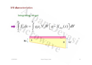 I-V characteristics
2 2
1 1
( )
X X
D e D dep
X X
I dx q N W a X x dV
µ  
= −
 
∫ ∫
Integrating, we get
2/19/2021 Arpan Deyasi, India 11
1 1
X1
X2
S
D
 