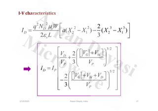 I-V characteristics
2
2
2 2 3 3
2 1 2 1
2
( ) ( )
2 3
D e
D
s
q N W
I a X X X X
L
µ
ε
 
= − − −
 
 
3/2
2 G bi
D
V V
V
 
 
 + 
 
 
+  
2/19/2021 17
Arpan Deyasi, India
3/2
2
3
2
3
G bi
D
P P
D P
G bi D
P
V V
V
V V
I I
V V V
V
 + 
 
 
+  
 
 
 
 
=
 
 
 + + 
 
 
−  
 
 
 
 
 