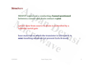 MESFET consists of a conducting channel positioned
between a source and drain contact region
Structure
carrier flow from source to drain is controlled by a
Schottky metal gate
2/19/2021 3
Arpan Deyasi, India
base material on which the transistor is fabricated is
semi-insulting substrate (at present GaAs is used)
 