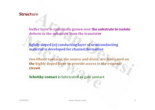 buffer layer is epitaxially grown over the substrate to isolate
defects in the substrate from the transistor
Structure
lightly doped (n) conducting layer of semiconducting
material is developed for channel formation
2/19/2021 4
Arpan Deyasi, India
two Ohmic contacts, the source and drain, are fabricated on
the highly doped layer to provide access to the external
circuit
Schottky contact is fabricated as gate contact
 