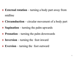 ♠ External rotation – turning a body part away from
midline
♠ Circumduction – circular movement of a body part
♠ Supination – turning the palm upwards
♠ Pronation – turning the palm downwards
♠ Inversion – turning the foot inward
♠ Eversion – turning the foot outward
13
 