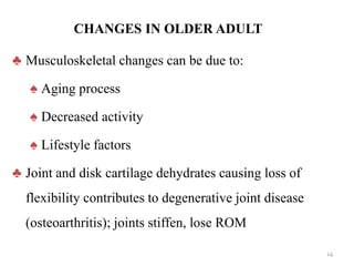 CHANGES IN OLDER ADULT
♣ Musculoskeletal changes can be due to:
♠ Aging process
♠ Decreased activity
♠ Lifestyle factors
♣ Joint and disk cartilage dehydrates causing loss of
flexibility contributes to degenerative joint disease
(osteoarthritis); joints stiffen, lose ROM
14
 
