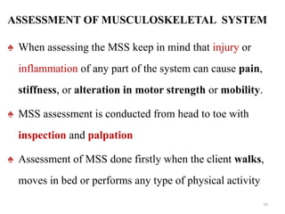 ♠ When assessing the MSS keep in mind that injury or
inflammation of any part of the system can cause pain,
stiffness, or alteration in motor strength or mobility.
♠ MSS assessment is conducted from head to toe with
inspection and palpation
♠ Assessment of MSS done firstly when the client walks,
moves in bed or performs any type of physical activity
16
ASSESSMENT OF MUSCULOSKELETAL SYSTEM
 