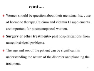 cont.…
♠ Women should be question about their menstrual hx. , use
of hormone therapy, Calcium and vitamin D supplements
are important for postmenopausal women.
♠ Surgery or other treatments- past hospitalizations from
musculoskeletal problems.
♠ The age and sex of the patient can be significant in
understanding the nature of the disorder and planning the
treatment.
18
 