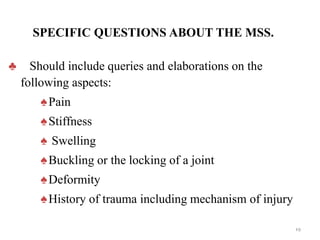 SPECIFIC QUESTIONS ABOUT THE MSS.
♣ Should include queries and elaborations on the
following aspects:
♠Pain
♠Stiffness
♠ Swelling
♠Buckling or the locking of a joint
♠Deformity
♠History of trauma including mechanism of injury
19
 