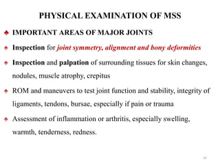 PHYSICAL EXAMINATION OF MSS
♣ IMPORTANT AREAS OF MAJOR JOINTS
♠ Inspection for joint symmetry, alignment and bony deformities
♠ Inspection and palpation of surrounding tissues for skin changes,
nodules, muscle atrophy, crepitus
♠ ROM and maneuvers to test joint function and stability, integrity of
ligaments, tendons, bursae, especially if pain or trauma
♠ Assessment of inflammation or arthritis, especially swelling,
warmth, tenderness, redness.
21
 