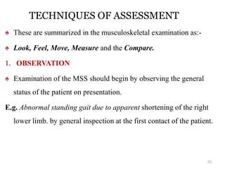 TECHNIQUES OF ASSESSMENT
♠ These are summarized in the musculoskeletal examination as:-
♠ Look, Feel, Move, Measure and the Compare.
1. OBSERVATION
♠ Examination of the MSS should begin by observing the general
status of the patient on presentation.
E.g. Abnormal standing gait due to apparent shortening of the right
lower limb. by general inspection at the first contact of the patient.
23
 