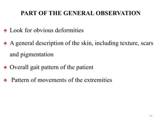 PART OF THE GENERAL OBSERVATION
♠ Look for obvious deformities
♠ A general description of the skin, including texture, scars
and pigmentation
♠ Overall gait pattern of the patient
♠ Pattern of movements of the extremities
24
 