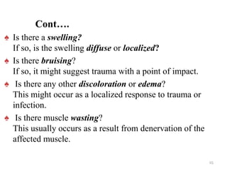 Cont….
♠ Is there a swelling?
If so, is the swelling diffuse or localized?
♠ Is there bruising?
If so, it might suggest trauma with a point of impact.
♠ Is there any other discoloration or edema?
This might occur as a localized response to trauma or
infection.
♠ Is there muscle wasting?
This usually occurs as a result from denervation of the
affected muscle.
25
 