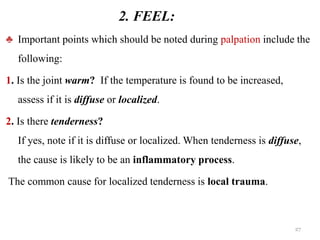 2. FEEL:
♣ Important points which should be noted during palpation include the
following:
1. Is the joint warm? If the temperature is found to be increased,
assess if it is diffuse or localized.
2. Is there tenderness?
If yes, note if it is diffuse or localized. When tenderness is diffuse,
the cause is likely to be an inflammatory process.
The common cause for localized tenderness is local trauma.
27
 