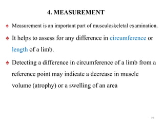 4. MEASUREMENT
♠ Measurement is an important part of musculoskeletal examination.
♠ It helps to assess for any difference in circumference or
length of a limb.
♠ Detecting a difference in circumference of a limb from a
reference point may indicate a decrease in muscle
volume (atrophy) or a swelling of an area
29
 