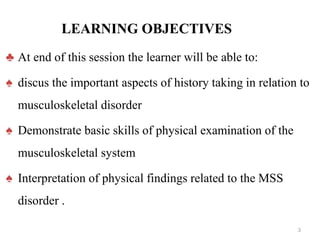 LEARNING OBJECTIVES
♣ At end of this session the learner will be able to:
♠ discus the important aspects of history taking in relation to
musculoskeletal disorder
♠ Demonstrate basic skills of physical examination of the
musculoskeletal system
♠ Interpretation of physical findings related to the MSS
disorder .
3
 
