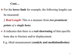 Cont…
♣ For the lower limb for example, the following lengths can
be measured:
ƒ Real Length: This is a measure from two prominent
points of a single bone.
♠ It indicates that there is a real shortening of that specific
bone due to fracture and/or displacement.
E.g. tibial measurement (condyle and medialmalleolus)
30
 