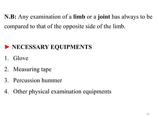 N.B: Any examination of a limb or a joint has always to be
compared to that of the opposite side of the limb.
► NECESSARY EQUIPMENTS
1. Glove
2. Measuring tape
3. Percussion hummer
4. Other physical examination equipments
34
 